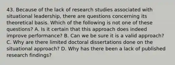 43. Because of the lack of research studies associated with situational leadership, there are questions concerning its theoretical basis. Which of the following is not one of these questions? A. Is it certain that this approach does indeed improve performance? B. Can we be sure it is a valid approach? C. Why are there limited doctoral dissertations done on the situational approach? D. Why has there been a lack of published research findings?