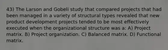 43) The Larson and Gobeli study that compared projects that had been managed in a variety of structural types revealed that new product development projects tended to be most effectively executed when the organizational structure was a: A) Project matrix. B) Project organization. C) Balanced matrix. D) Functional matrix.