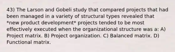 43) The Larson and Gobeli study that compared projects that had been managed in a variety of structural types revealed that *new product development* projects tended to be most effectively executed when the organizational structure was a: A) Project matrix. B) Project organization. C) Balanced matrix. D) Functional matrix.