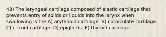 43) The laryngeal cartilage composed of elastic cartilage that prevents entry of solids or liquids into the larynx when swallowing is the A) arytenoid cartilage. B) corniculate cartilage. C) cricoid cartilage. D) epiglottis. E) thyroid cartilage.