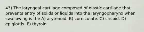 43) The laryngeal cartilage composed of elastic cartilage that prevents entry of solids or liquids into the laryngopharynx when swallowing is the A) arytenoid. B) corniculate. C) cricoid. D) epiglottis. E) thyroid.