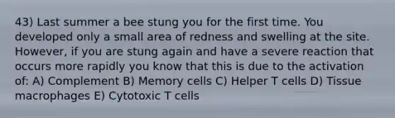 43) Last summer a bee stung you for the first time. You developed only a small area of redness and swelling at the site. However, if you are stung again and have a severe reaction that occurs more rapidly you know that this is due to the activation of: A) Complement B) Memory cells C) Helper T cells D) Tissue macrophages E) Cytotoxic T cells