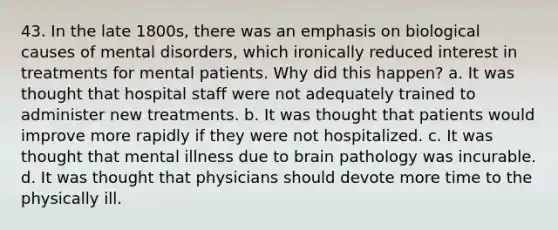 43. In the late 1800s, there was an emphasis on biological causes of mental disorders, which ironically reduced interest in treatments for mental patients. Why did this happen? a. It was thought that hospital staff were not adequately trained to administer new treatments. b. It was thought that patients would improve more rapidly if they were not hospitalized. c. It was thought that mental illness due to brain pathology was incurable. d. It was thought that physicians should devote more time to the physically ill.