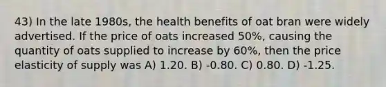 43) In the late 1980s, the health benefits of oat bran were widely advertised. If the price of oats increased 50%, causing the quantity of oats supplied to increase by 60%, then the price elasticity of supply was A) 1.20. B) -0.80. C) 0.80. D) -1.25.