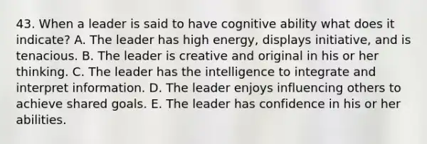 43. When a leader is said to have cognitive ability what does it indicate? A. The leader has high energy, displays initiative, and is tenacious. B. The leader is creative and original in his or her thinking. C. The leader has the intelligence to integrate and interpret information. D. The leader enjoys influencing others to achieve shared goals. E. The leader has confidence in his or her abilities.