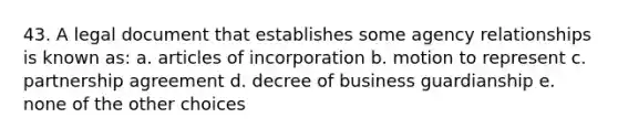 43. A legal document that establishes some agency relationships is known as: a. articles of incorporation b. motion to represent c. partnership agreement d. decree of business guardianship e. none of the other choices