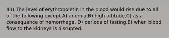 43) The level of erythropoietin in the blood would rise due to all of the following except A) anemia.B) high altitude.C) as a consequence of hemorrhage. D) periods of fasting.E) when blood flow to the kidneys is disrupted.