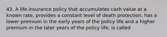 43. A life insurance policy that accumulates cash value at a known rate, provides a constant level of death protection, has a lower premium in the early years of the policy life and a higher premium in the later years of the policy life, is called