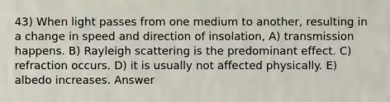 43) When light passes from one medium to another, resulting in a change in speed and direction of insolation, A) transmission happens. B) Rayleigh scattering is the predominant effect. C) refraction occurs. D) it is usually not affected physically. E) albedo increases. Answer