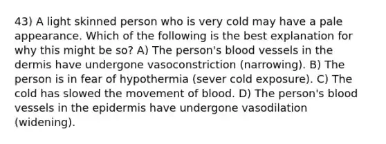 43) A light skinned person who is very cold may have a pale appearance. Which of the following is the best explanation for why this might be so? A) The person's blood vessels in the dermis have undergone vasoconstriction (narrowing). B) The person is in fear of hypothermia (sever cold exposure). C) The cold has slowed the movement of blood. D) The person's blood vessels in the epidermis have undergone vasodilation (widening).