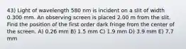 43) Light of wavelength 580 nm is incident on a slit of width 0.300 mm. An observing screen is placed 2.00 m from the slit. Find the position of the first order dark fringe from the center of the screen. A) 0.26 mm B) 1.5 mm C) 1.9 mm D) 3.9 mm E) 7.7 mm