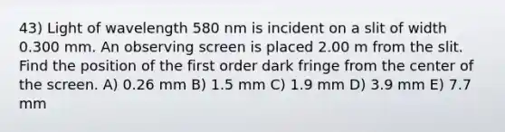 43) Light of wavelength 580 nm is incident on a slit of width 0.300 mm. An observing screen is placed 2.00 m from the slit. Find the position of the first order dark fringe from the center of the screen. A) 0.26 mm B) 1.5 mm C) 1.9 mm D) 3.9 mm E) 7.7 mm