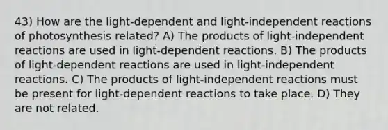 43) How are the light-dependent and light-independent reactions of photosynthesis related? A) The products of light-independent reactions are used in light-dependent reactions. B) The products of light-dependent reactions are used in light-independent reactions. C) The products of light-independent reactions must be present for light-dependent reactions to take place. D) They are not related.