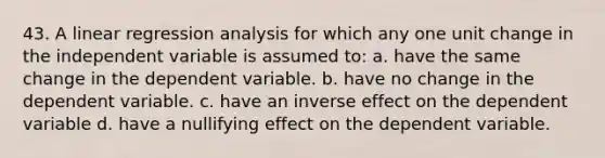 43. A linear regression analysis for which any one unit change in the independent variable is assumed to: a. have the same change in the dependent variable. b. have no change in the dependent variable. c. have an inverse effect on the dependent variable d. have a nullifying effect on the dependent variable.