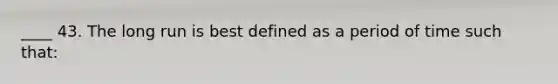 ____ 43. The long run is best defined as a period of time such that: