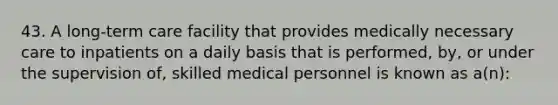 43. A long-term care facility that provides medically necessary care to inpatients on a daily basis that is performed, by, or under the supervision of, skilled medical personnel is known as a(n):