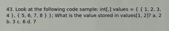 43. Look at the following code sample: int[,] values = ( { 1, 2, 3, 4 ), ( 5, 6, 7, 8 ) }; What is the value stored in values[1, 2]? a. 2 b. 3 c. 6 d. 7