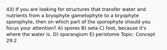 43) If you are looking for structures that transfer water and nutrients from a bryophyte gametophyte to a bryophyte sporophyte, then on which part of the sporophyte should you focus your attention? A) spores B) seta C) foot, because it's where the water is. D) sporangium E) peristome Topic: Concept 29.2