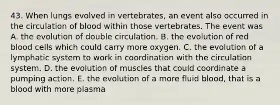 43. When lungs evolved in vertebrates, an event also occurred in the circulation of blood within those vertebrates. The event was A. the evolution of double circulation. B. the evolution of red blood cells which could carry more oxygen. C. the evolution of a lymphatic system to work in coordination with the circulation system. D. the evolution of muscles that could coordinate a pumping action. E. the evolution of a more fluid blood, that is a blood with more plasma