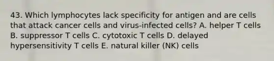 43. Which lymphocytes lack specificity for antigen and are cells that attack cancer cells and virus-infected cells? A. helper T cells B. suppressor T cells C. cytotoxic T cells D. delayed hypersensitivity T cells E. natural killer (NK) cells