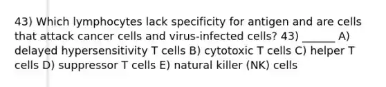 43) Which lymphocytes lack specificity for antigen and are cells that attack cancer cells and virus-infected cells? 43) ______ A) delayed hypersensitivity T cells B) cytotoxic T cells C) helper T cells D) suppressor T cells E) natural killer (NK) cells