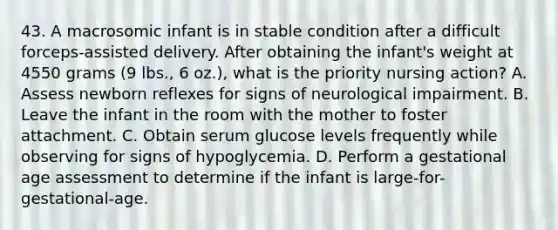 43. A macrosomic infant is in stable condition after a difficult forceps-assisted delivery. After obtaining the infant's weight at 4550 grams (9 lbs., 6 oz.), what is the priority nursing action? A. Assess newborn reflexes for signs of neurological impairment. B. Leave the infant in the room with the mother to foster attachment. C. Obtain serum glucose levels frequently while observing for signs of hypoglycemia. D. Perform a gestational age assessment to determine if the infant is large-for-gestational-age.