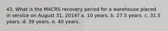 43. What is the MACRS recovery period for a warehouse placed in service on August 31, 2014? a. 10 years. b. 27.5 years. c. 31.5 years. d. 39 years. e. 40 years.