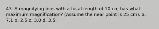 43. A magnifying lens with a focal length of 10 cm has what maximum magnification? (Assume the near point is 25 cm). a. 7.1 b. 2.5 c. 3.0 d. 3.5