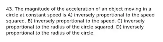 43. The magnitude of the acceleration of an object moving in a circle at constant speed is A) inversely proportional to the speed squared. B) inversely proportional to the speed. C) inversely proportional to the radius of the circle squared. D) inversely proportional to the radius of the circle.