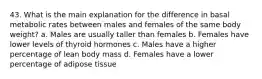 43. What is the main explanation for the difference in basal metabolic rates between males and females of the same body weight? a. Males are usually taller than females b. Females have lower levels of thyroid hormones c. Males have a higher percentage of lean body mass d. Females have a lower percentage of adipose tissue