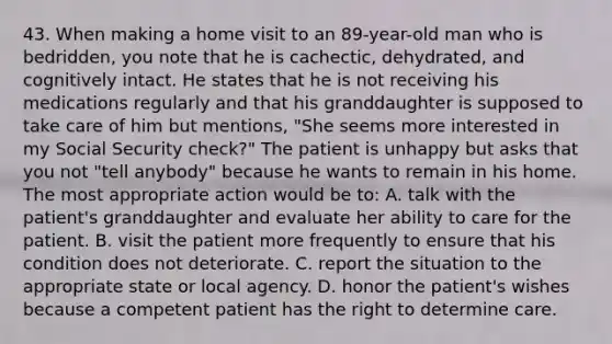 43. When making a home visit to an 89-year-old man who is bedridden, you note that he is cachectic, dehydrated, and cognitively intact. He states that he is not receiving his medications regularly and that his granddaughter is supposed to take care of him but mentions, "She seems more interested in my Social Security check?" The patient is unhappy but asks that you not "tell anybody" because he wants to remain in his home. The most appropriate action would be to: A. talk with the patient's granddaughter and evaluate her ability to care for the patient. B. visit the patient more frequently to ensure that his condition does not deteriorate. C. report the situation to the appropriate state or local agency. D. honor the patient's wishes because a competent patient has the right to determine care.