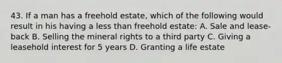 43. If a man has a freehold estate, which of the following would result in his having a less than freehold estate: A. Sale and lease-back B. Selling the mineral rights to a third party C. Giving a leasehold interest for 5 years D. Granting a life estate