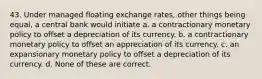 43. Under managed floating exchange rates, other things being equal, a central bank would initiate a. a contractionary monetary policy to offset a depreciation of its currency. b. a contractionary monetary policy to offset an appreciation of its currency. c. an expansionary monetary policy to offset a depreciation of its currency. d. None of these are correct.