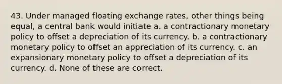 43. Under managed floating exchange rates, other things being equal, a central bank would initiate a. a contractionary monetary policy to offset a depreciation of its currency. b. a contractionary monetary policy to offset an appreciation of its currency. c. an expansionary monetary policy to offset a depreciation of its currency. d. None of these are correct.