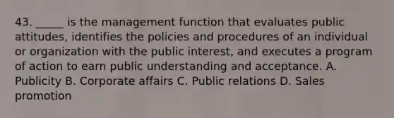 43. _____ is the management function that evaluates public attitudes, identifies the policies and procedures of an individual or organization with the public interest, and executes a program of action to earn public understanding and acceptance. A. Publicity B. Corporate affairs C. Public relations D. Sales promotion