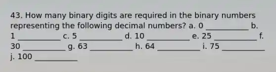 43. How many binary digits are required in the binary numbers representing the following decimal numbers? a. 0 ___________ b. 1 ___________ c. 5 ___________ d. 10 ___________ e. 25 ___________ f. 30 ___________ g. 63 ___________ h. 64 ___________ i. 75 ___________ j. 100 ___________