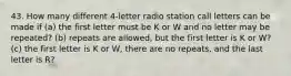 43. How many different 4-letter radio station call letters can be made if (a) the first letter must be K or W and no letter may be repeated? (b) repeats are allowed, but the first letter is K or W? (c) the first letter is K or W, there are no repeats, and the last letter is R?