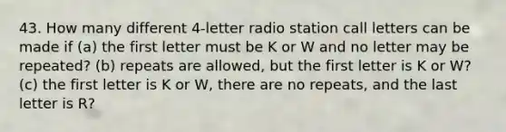 43. How many different 4-letter radio station call letters can be made if (a) the first letter must be K or W and no letter may be repeated? (b) repeats are allowed, but the first letter is K or W? (c) the first letter is K or W, there are no repeats, and the last letter is R?