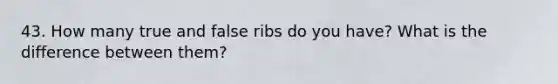 43. How many true and false ribs do you have? What is the difference between them?