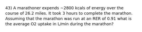 43) A marathoner expends ~2800 kcals of energy over the course of 26.2 miles. It took 3 hours to complete the marathon. Assuming that the marathon was run at an RER of 0.91 what is the average O2 uptake in L/min during the marathon?