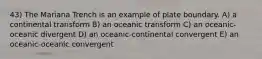 43) The Mariana Trench is an example of plate boundary. A) a continental transform B) an oceanic transform C) an oceanic-oceanic divergent D) an oceanic-continental convergent E) an oceanic-oceanic convergent