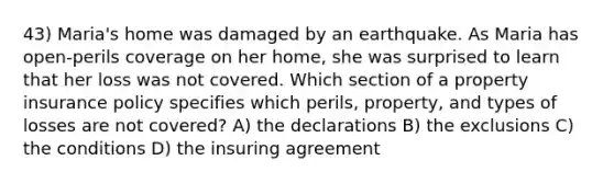 43) Maria's home was damaged by an earthquake. As Maria has open-perils coverage on her home, she was surprised to learn that her loss was not covered. Which section of a property insurance policy specifies which perils, property, and types of losses are not covered? A) the declarations B) the exclusions C) the conditions D) the insuring agreement