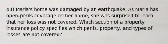 43) Maria's home was damaged by an earthquake. As Maria has open-perils coverage on her home, she was surprised to learn that her loss was not covered. Which section of a property insurance policy specifies which perils, property, and types of losses are not covered?