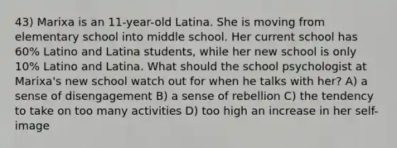 43) Marixa is an 11-year-old Latina. She is moving from elementary school into middle school. Her current school has 60% Latino and Latina students, while her new school is only 10% Latino and Latina. What should the school psychologist at Marixa's new school watch out for when he talks with her? A) a sense of disengagement B) a sense of rebellion C) the tendency to take on too many activities D) too high an increase in her self-image