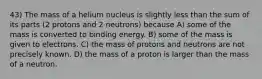 43) The mass of a helium nucleus is slightly less than the sum of its parts (2 protons and 2 neutrons) because A) some of the mass is converted to binding energy. B) some of the mass is given to electrons. C) the mass of protons and neutrons are not precisely known. D) the mass of a proton is larger than the mass of a neutron.