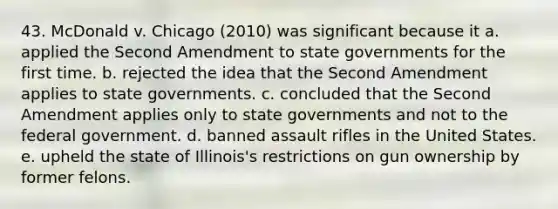 43. McDonald v. Chicago (2010) was significant because it a. applied the Second Amendment to state governments for the first time. b. rejected the idea that the Second Amendment applies to state governments. c. concluded that the Second Amendment applies only to state governments and not to the federal government. d. banned assault rifles in the United States. e. upheld the state of Illinois's restrictions on gun ownership by former felons.