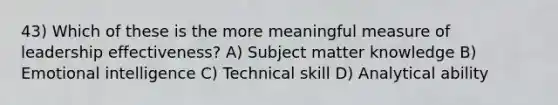 43) Which of these is the more meaningful measure of leadership effectiveness? A) Subject matter knowledge B) Emotional intelligence C) Technical skill D) Analytical ability