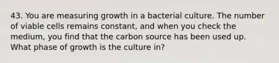 43. You are measuring growth in a bacterial culture. The number of viable cells remains constant, and when you check the medium, you find that the carbon source has been used up. What phase of growth is the culture in?