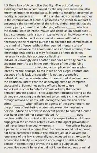 4.3 Mens Rea of Accomplice Liability: -The act of aiding or assisting must be accompanied by the requisite mens rea, also known as intent or mental state, in order to establish accomplice liability. A person is an ______ if he or she: aids or assists another in the commission of a crime, possesses the intent to support or encourage the commission of the crime, and/or intends that the primary party commit the underlying offense -______, which is the mental state of intent, makes one liable as an accomplice --Ex. a storeowner sells a gun or explosive to an individual who he knows intends to use it in a criminal manner -All that is necessary is the required purpose to advance the commission of the criminal offense -Without the required mental state of purpose to advance the commission of a criminal offense, mere knowledge that one's act may facilitate a crimes does not necessarily establish accomplice liability -______ ______- when an individual knowingly aids another, but does not truly have a separate intent to aid in the commission of the underlying offense -_____ _______ or feigning accomplice- someone who intends for the principal to fail in his or her illegal venture and, because of this lack of causation, is not an accomplice --Individual has the requisite intent to assist, but does not have the additional intent that the underlying crime be complete successfully -Sometimes police officers have to use _______ of some kind in order to detect criminal activity that occurs between private people --Encouragement includes acting as the victim; encouraging the defendant to commit a crime, whether through actions or words; influencing the commission of the crime -________- when officers or agents of the government, for the purpose of instituting a criminal prosecution against a person, induce an otherwise innocent person to commit a crime that he or she had not contemplated -An _______ ____ gets involved with the criminal actions of a suspect who would have engaged in the criminal activity even if the agent provocateur had never been involved, whereas in _______, the officer induces a person to commit a crime that this person would not or could not have committed without the officer's aid or involvement -Ignorance of the law is generally not accepted as an excuse for accomplice liability --If a person encourages or aids another person in committing a crime, the aider is guilty as an accomplice even if he or she did not know the act was criminal