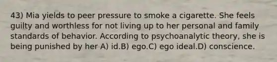 43) Mia yields to peer pressure to smoke a cigarette. She feels guilty and worthless for not living up to her personal and family standards of behavior. According to psychoanalytic theory, she is being punished by her A) id.B) ego.C) ego ideal.D) conscience.